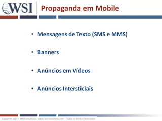 Propaganda em Mobile


                           • Mensagens de Texto (SMS e MMS)

                           • Banners

                           • Anúncios em Vídeos

                           • Anúncios Intersticiais



Copywrite 2011 – WSI Consultoria – www.wsiconsultoria.com – Todos os direitos reservados
 