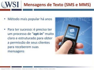 Mensagens de Texto (SMS e MMS)

     • Método mais popular há anos

     • Para ter sucesso: é preciso ter
       um processo de “opt-in” muito
       claro e estruturado para obter
       a permissão de seus clientes
       para receberem suas
       mensagens



Copywrite 2011 – WSI Consultoria – www.wsiconsultoria.com – Todos os direitos reservados
 
