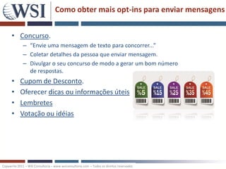 Como obter mais opt-ins para enviar mensagens


      • Concurso.
             – “Envie uma mensagem de texto para concorrer...”
             – Coletar detalhes da pessoa que enviar mensagem.
             – Divulgar o seu concurso de modo a gerar um bom número
               de respostas.
      •     Cupom de Desconto.
      •     Oferecer dicas ou informações úteis
      •     Lembretes
      •     Votação ou idéias




Copywrite 2011 – WSI Consultoria – www.wsiconsultoria.com – Todos os direitos reservados
 