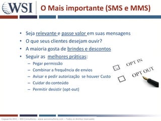 O Mais importante (SMS e MMS)


                 •    Seja relevante e passe valor em suas mensagens
                 •    O que seus clientes desejam ouvir?
                 •    A maioria gosta de brindes e descontos
                 •    Seguir as melhores práticas:
                        –    Pegar permissão
                        –    Combinar a frequência de envios
                        –    Avisar e pedir autorização se houver Custo
                        –    Cuidar do conteúdo
                        –    Permitir desistir (opt-out)




Copywrite 2011 – WSI Consultoria – www.wsiconsultoria.com – Todos os direitos reservados
 