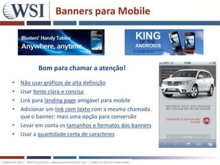 Banners para Mobile




                         Bom para chamar a atenção!
      •     Não usar gráficos de alta definição
      •     Usar fonte clara e concisa
      •     Link para landing page amigável para mobile
      •     Adicionar um link com texto com a mesma chamada
            que o banner: mais uma opção para conversão
      •     Levar em conta os tamanhos e formatos dos banners
      •     Usar a quantidade certa de caracteres



Copywrite 2011 – WSI Consultoria – www.wsiconsultoria.com – Todos os direitos reservados
 