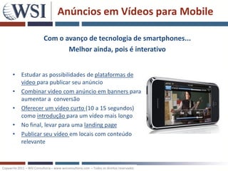 Anúncios em Vídeos para Mobile

                           Com o avanço de tecnologia de smartphones...
                                  Melhor ainda, pois é interativo


      •     Estudar as possibilidades de plataformas de
            video para publicar seu anúncio
      •     Combinar video com anúncio em banners para
            aumentar a conversão
      •     Oferecer um vídeo curto (10 a 15 segundos)
            como introdução para um vídeo mais longo
      •     No final, levar para uma landing page
      •     Publicar seu vídeo em locais com conteúdo
            relevante



Copywrite 2011 – WSI Consultoria – www.wsiconsultoria.com – Todos os direitos reservados
 