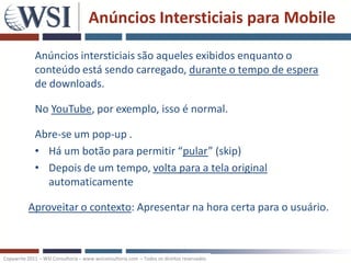 Anúncios Intersticiais para Mobile

             Anúncios intersticiais são aqueles exibidos enquanto o
             conteúdo está sendo carregado, durante o tempo de espera
             de downloads.

             No YouTube, por exemplo, isso é normal.

             Abre-se um pop-up .
             • Há um botão para permitir “pular” (skip)
             • Depois de um tempo, volta para a tela original
               automaticamente

          Aproveitar o contexto: Apresentar na hora certa para o usuário.



Copywrite 2011 – WSI Consultoria – www.wsiconsultoria.com – Todos os direitos reservados
 