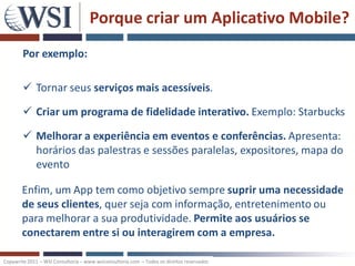 Porque criar um Aplicativo Mobile?
        Por exemplo:

         Tornar seus serviços mais acessíveis.

         Criar um programa de fidelidade interativo. Exemplo: Starbucks

         Melhorar a experiência em eventos e conferências. Apresenta:
          horários das palestras e sessões paralelas, expositores, mapa do
          evento

       Enfim, um App tem como objetivo sempre suprir uma necessidade
       de seus clientes, quer seja com informação, entretenimento ou
       para melhorar a sua produtividade. Permite aos usuários se
       conectarem entre si ou interagirem com a empresa.

Copywrite 2011 – WSI Consultoria – www.wsiconsultoria.com – Todos os direitos reservados
 