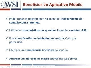 Benefícios do Aplicativo Mobile


         Poder rodar completamente no aparelho, independente de
          conexão com a Internet.

         Utilizar as características do aparelho. Exemplo: contatos, GPS.

         Enviar notificações ou lembretes ao usuário. Com sua
          permissão.

         Oferecer uma experiência interativa ao usuário.

         Alcançar um mercado de massa através das App Stores.

Copywrite 2011 – WSI Consultoria – www.wsiconsultoria.com – Todos os direitos reservados
 