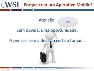 Porque criar um Aplicativo Mobile?


                                                             Atenção:

                         Sem dúvida, uma oportunidade.

             A pensar: se é a decisão certa a tomar...




Copywrite 2011 – WSI Consultoria – www.wsiconsultoria.com – Todos os direitos reservados
 