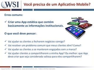 Você precisa de um Aplicativo Mobile?

     Erros comuns:

      Criar uma App estática que contém
       basicamente as informações institucionais.

     O que você deve pensar:

          Vai ajudar os clientes a fecharem negócios comigo?
          Vai resolver um problema comum que meus clientes têm? Como?
          Vai ajudar os clientes a se manterem engajados com a marca?
          Vai ajudar clientes a compartilharem a minha App? Ou melhor: que App
           devo criar que seja considerada valiosa para eles compartilharem?



Copywrite 2011 – WSI Consultoria – www.wsiconsultoria.com – Todos os direitos reservados
 