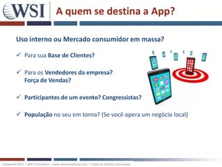 A quem se destina a App?

         Uso interno ou Mercado consumidor em massa?

          Para sua Base de Clientes?

          Para os Vendedores da empresa?
           Força de Vendas?

          Participantes de um evento? Congressistas?

          População no seu em torno? (Se você opera um negócio local)




Copywrite 2011 – WSI Consultoria – www.wsiconsultoria.com – Todos os direitos reservados
 