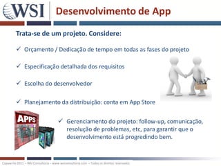 Desenvolvimento de App
         Trata-se de um projeto. Considere:

          Orçamento / Dedicação de tempo em todas as fases do projeto

          Especificação detalhada dos requisitos

          Escolha do desenvolvedor

          Planejamento da distribuição: conta em App Store

                                       Gerenciamento do projeto: follow-up, comunicação,
                                        resolução de problemas, etc, para garantir que o
                                        desenvolvimento está progredindo bem.


Copywrite 2011 – WSI Consultoria – www.wsiconsultoria.com – Todos os direitos reservados
 