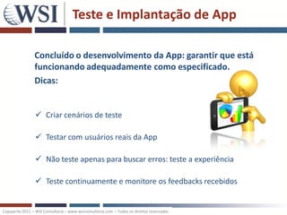 Teste e Implantação de App

                Concluído o desenvolvimento da App: garantir que está
                funcionando adequadamente como especificado.
                Dicas:


                  Criar cenários de teste

                  Testar com usuários reais da App

                  Não teste apenas para buscar erros: teste a experiência

                  Teste continuamente e monitore os feedbacks recebidos


Copywrite 2011 – WSI Consultoria – www.wsiconsultoria.com – Todos os direitos reservados
 