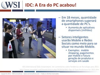 IDC: A Era do PC acabou!

                                                                                       – Em 18 meses, quantidade
                                                                                         de smartphones superará
                                                                                         a quantidade de PC’s.
                                                                                            • Aumento de aplicativos
                                                                                              disponíveis (milhões)

                                                                                       – Setores inteligentes
                                                                                         usarão Mobile e Redes
                                                                                         Sociais como meio para se
                                                                                         situar no mundo Mobile.
                                                                                            • Exemplos: mobile
                                                                                              shopping, pagamentos
                                                                                              por mobile e futura
                                                                                              geração de produtos e
                                                                                              serviços em saúde
                               IDC (International Data Corporation). Ver comentários sobre Tendências de Tecnologia para 2011:
                            http://www.cioupdate.com/trends/article.php/3920256/IDCs-Top-10-Tech-Predictions-for-2011.htm

Copywrite 2011 – WSI Consultoria – www.wsiconsultoria.com – Todos os direitos reservados
 