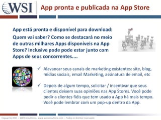 App pronta e publicada na App Store


          App está pronta e disponível para download:
          Quem vai saber? Como se destacará no meio
          de outras milhares Apps disponíveis na App
          Store? Inclusive pode pode estar junto com
          Apps de seus concorrentes....

                                  Alavancar seus canais de marketing existentes: site, blog,
                                   mídias sociais, email Marketing, assinatura de email, etc

                                  Depois de algum tempo, solicitar / incentivar que seus
                                   clientes deixem suas opiniões nas App Stores. Você pode
                                   pedir a clientes fiéis que tem usado a App há mais tempo.
                                   Você pode lembrar com um pop-up dentro da App.


Copywrite 2011 – WSI Consultoria – www.wsiconsultoria.com – Todos os direitos reservados
 