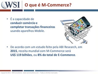 O que é M-Commerce?

        • É a capacidade de
          conduzir comércio e
          completar transações financeiras
          usando aparelhos Mobile.



        • De acordo com um estudo feito pela ABI Research, em
          2015, receita mundial com M-Commerce será
          US$ 119 bilhões, ou 8% do total de E-Commerce.




Copywrite 2011 – WSI Consultoria – www.wsiconsultoria.com – Todos os direitos reservados
 