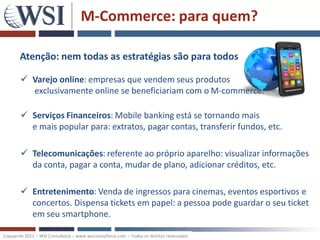 M-Commerce: para quem?

       Atenção: nem todas as estratégias são para todos

         Varejo online: empresas que vendem seus produtos
          exclusivamente online se beneficiariam com o M-commerce.

         Serviços Financeiros: Mobile banking está se tornando mais
          e mais popular para: extratos, pagar contas, transferir fundos, etc.

         Telecomunicações: referente ao próprio aparelho: visualizar informações
          da conta, pagar a conta, mudar de plano, adicionar créditos, etc.

         Entretenimento: Venda de ingressos para cinemas, eventos esportivos e
          concertos. Dispensa tickets em papel: a pessoa pode guardar o seu ticket
          em seu smartphone.

Copywrite 2011 – WSI Consultoria – www.wsiconsultoria.com – Todos os direitos reservados
 