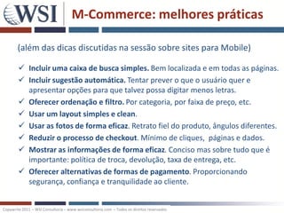 M-Commerce: melhores práticas

       (além das dicas discutidas na sessão sobre sites para Mobile)

         Incluir uma caixa de busca simples. Bem localizada e em todas as páginas.
         Incluir sugestão automática. Tentar prever o que o usuário quer e
          apresentar opções para que talvez possa digitar menos letras.
         Oferecer ordenação e filtro. Por categoria, por faixa de preço, etc.
         Usar um layout simples e clean.
         Usar as fotos de forma eficaz. Retrato fiel do produto, ângulos diferentes.
         Reduzir o processo de checkout. Mínimo de cliques, páginas e dados.
         Mostrar as informações de forma eficaz. Conciso mas sobre tudo que é
          importante: política de troca, devolução, taxa de entrega, etc.
         Oferecer alternativas de formas de pagamento. Proporcionando
          segurança, confiança e tranquilidade ao cliente.


Copywrite 2011 – WSI Consultoria – www.wsiconsultoria.com – Todos os direitos reservados
 