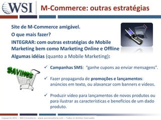 M-Commerce: outras estratégias

         Site de M-Commerce amigável.
         O que mais fazer?
         INTEGRAR: com outras estratégias de Mobile
         Marketing bem como Marketing Online e Offline
         Algumas idéias (quanto a Mobile Marketing):

                                         Campanhas SMS: “ganhe cupons ao enviar mensagens”.

                                         Fazer propaganda de promoções e lançamentos:
                                          anúncios em texto, ou alavancar com banners e vídeos.

                                         Produzir vídeo para lançamentos de novos produtos ou
                                          para ilustrar as características e benefícios de um dado
                                          produto.

Copywrite 2011 – WSI Consultoria – www.wsiconsultoria.com – Todos os direitos reservados
 