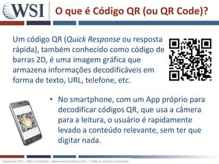 O que é Código QR (ou QR Code)?

       Um código QR ​(Quick Response ou resposta
       rápida), também conhecido como código de
       barras 2D, é uma imagem gráfica que
       armazena informações decodificáveis em
       forma de texto, URL, telefone, etc.

                                 • No smartphone, com um App próprio para
                                   decodificar códigos QR, que usa a câmera
                                   para a leitura, o usuário é rapidamente
                                   levado a conteúdo relevante, sem ter que
                                   digitar nada.

Copywrite 2011 – WSI Consultoria – www.wsiconsultoria.com – Todos os direitos reservados
 