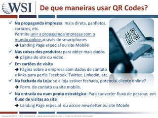De que maneiras usar QR Codes?
       Na propaganda impressa: mala direta, panfletos,
        cartazes, etc.
        Permite unir a propaganda impressa com o
        mundo online através de smartphones
         Landing Page especial ou site Mobile
       Nas caixas dos produtos: para obter mais dados
         página do site ou vídeo.
       Em cartões de visita
         Página sobre a empresa com dados de contato
        e links para perfis Facebook, Twitter, Linkedin, etc.
       Na fachada da Loja: se a loja estiver fechada, potencial cliente online?
         Form. de contato ou site mobile.
       Na entrada ou num ponto estratégico: Para converter fluxo de pessoas em
        fluxo de visitas ao site
         Landing Page especial ou assine newsletter ou site Mobile

Copywrite 2011 – WSI Consultoria – www.wsiconsultoria.com – Todos os direitos reservados
 