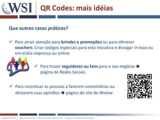 QR Codes: mais idéias

      Que outros casos práticos?

       Para atrair atenção para brindes e promoções ou para oferecer
        vouchers. Criar códigos especiais para esta iniciativa e divulgar in-loco ou
        em mídia impressa ou online

                                Para trazer seguidores ou fans para o seu negócio 
                                 página de Redes Sociais.


        Para incentivar as pessoas a fazerem comentários ou
         deixarem suas opiniões  página do site de Review




Copywrite 2011 – WSI Consultoria – www.wsiconsultoria.com – Todos os direitos reservados
 