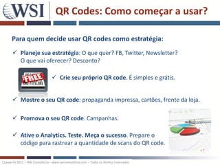 QR Codes: Como começar a usar?

      Para quem decide usar QR codes como estratégia:
       Planeje sua estratégia: O que quer? FB, Twitter, Newsletter?
        O que vai oferecer? Desconto?

                                   Crie seu próprio QR code. É simples e grátis.


       Mostre o seu QR code: propaganda impressa, cartões, frente da loja.

       Promova o seu QR code. Campanhas.

       Ative o Analytics. Teste. Meça o sucesso. Prepare o
        código para rastrear a quantidade de scans do QR code.

Copywrite 2011 – WSI Consultoria – www.wsiconsultoria.com – Todos os direitos reservados
 