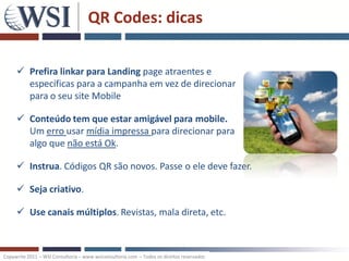 QR Codes: dicas

      Prefira linkar para Landing page atraentes e
       específicas para a campanha em vez de direcionar
       para o seu site Mobile

      Conteúdo tem que estar amigável para mobile.
       Um erro usar mídia impressa para direcionar para
       algo que não está Ok.

      Instrua. Códigos QR são novos. Passe o ele deve fazer.

      Seja criativo.

      Use canais múltiplos. Revistas, mala direta, etc.



Copywrite 2011 – WSI Consultoria – www.wsiconsultoria.com – Todos os direitos reservados
 