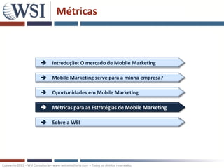 Métricas



                           Introdução: O mercado de Mobile Marketing

                           Mobile Marketing serve para a minha empresa?

                           Oportunidades em Mobile Marketing

                           Métricas para as Estratégias de Mobile Marketing

                           Sobre a WSI




Copywrite 2011 – WSI Consultoria – www.wsiconsultoria.com – Todos os direitos reservados
 