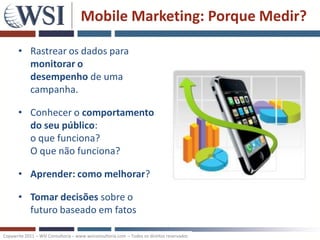 Mobile Marketing: Porque Medir?

       • Rastrear os dados para
         monitorar o
         desempenho de uma
         campanha.

       • Conhecer o comportamento
         do seu público:
         o que funciona?
         O que não funciona?

       • Aprender: como melhorar?

       • Tomar decisões sobre o
         futuro baseado em fatos

Copywrite 2011 – WSI Consultoria – www.wsiconsultoria.com – Todos os direitos reservados
 