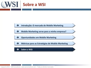 Sobre a WSI



                           Introdução: O mercado de Mobile Marketing

                           Mobile Marketing serve para a minha empresa?

                           Oportunidades em Mobile Marketing

                           Métricas para as Estratégias de Mobile Marketing

                           Sobre a WSI




Copywrite 2011 – WSI Consultoria – www.wsiconsultoria.com – Todos os direitos reservados
 