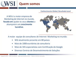 Quem somos


        A WSI é a maior empresa de
      Marketing de Internet no mundo,
     focada em ajudar os seus clientes a
        alcançarem um crescimento
                 lucrativo.



              A maior equipe de consultores de Internet Marketing no mundo:
                      • WSI atualmente presente em 80 países
                      • Mais de 1000 escritórios de consultoria
                      • Mais de 345 especialistas com Certificação do Google
                      • Diversos Centros de Desenvolvimento de Soluções

Copywrite 2011 – WSI Consultoria – www.wsiconsultoria.com – Todos os direitos reservados
 