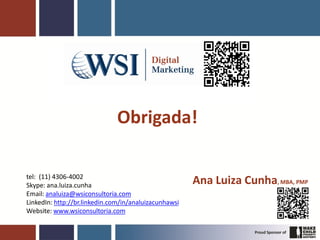 Obrigada!

tel: (11) 4306-4002
Skype: ana.luiza.cunha                                 Ana Luiza Cunha, MBA, PMP
Email: analuiza@wsiconsultoria.com
LinkedIn: http://br.linkedin.com/in/analuizacunhawsi
Website: www.wsiconsultoria.com
 