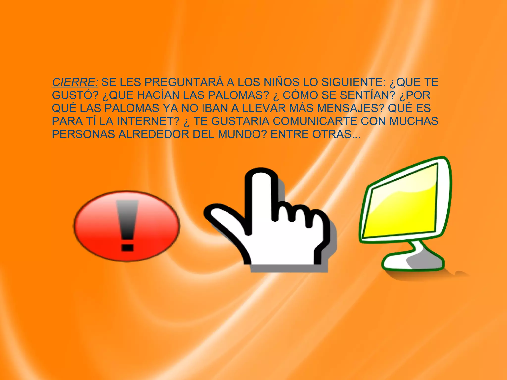 CIERRE: SE LES PREGUNTARÁ A LOS NIÑOS LO SIGUIENTE: ¿QUE TE GUSTÓ? ¿QUE HACÍAN LAS PALOMAS? ¿ CÓMO SE SENTÍAN? ¿POR QUÉ LAS PALOMAS YA NO IBAN A LLEVAR MÁS MENSAJES? QUÉ ES PARA TÍ LA INTERNET? ¿ TE GUSTARIA COMUNICARTE CON MUCHAS PERSONAS ALREDEDOR DEL MUNDO? ENTRE OTRAS...