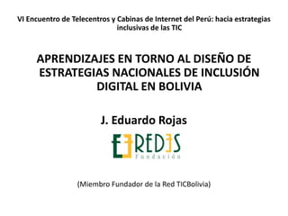 VI Encuentro de Telecentros y Cabinas de Internet del Perú: hacia estrategias inclusivas de las TIC APRENDIZAJES EN TORNO AL DISEÑO DE ESTRATEGIAS NACIONALES DE INCLUSIÓN DIGITAL EN BOLIVIA J. Eduardo Rojas (Miembro Fundador de la Red TICBolivia) 