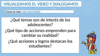 VISUALIZAMOS EL VIDEO Y DIALOGAMOS
¿Qué temas son de interés de los
adolescentes?
¿Qué tipo de acciones emprenden para
cambiar su realidad?
¿Qué acciones y logros destacan los
estudiantes?
Enlace de video: https://bit.ly/3btZtQG
 