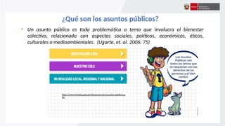 ¿Qué son los asuntos públicos?
• Un asunto público es toda problemática o tema que involucra el bienestar
colectivo, relacionado con aspectos sociales, políticos, económicos, éticos,
culturales o medioambientales. (Ugarte, et. al. 2006: 75)
http://www.minedu.gob.pe/ideasenaccion/asuntos-publicos.p
hp
 