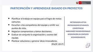 PARTICIPACIÓN Y APRENDIZAJE BASADO EN PROYECTOS
● Planificar el trabajo en equipo para el logro de metas
comunes.
● Escuchar a los compañeros del equipo y emitir sus
puntos de vista.
● Negociar compromisos y tomar decisiones.
● Evaluar en conjunto la organización y avance del
equipo.
● Plantear soluciones y generar ideas innovadoras.
(PUCP, 2017)
METODOLOGÍA ACTIVA
PROTAGONISMO ESTUDIANTIL
COMPETENCIAS
HABILIDADES SOCIOEMOCIONALES
INTERVENCIÓN EN CONTEXTO
ACOMPAÑAMIENTO
 