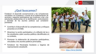¿Qué buscamos?
Fortalecer el desarrollo socioemocional y las competencias
vinculadas a la ciudadanía, a través de la implementación de
acciones y espacios participativos que involucren a las y los
estudiantes adolescentes en la identificación, profundización
y abordaje de los asuntos públicos que consideren
prioritarios.
 Contribuir al desarrollo de las competencias y enfoques
presentes en el CNEB.
 Dinamizar la acción participativa y la reflexión de las y
los estudiantes sobre asuntos públicos identificados en
su contexto.
 Promover la elaboración de proyectos participativos,
vinculados a los asuntos públicos priorizados.
 Fortalecer los Municipios Escolares y órganos de
representación estudiantil.
Video: https://bit.ly/3btZtQG
 