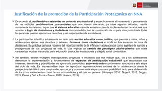 Justificación de la promoción de la Participación Protagónica en NNA
 De acuerdo al problemáticas existentes en contexto sociocultural, y específicamente al incremento o permanencia
de las múltiples problemáticas psicosociales que nos vienen afectando, ya hace algunas décadas, resulta
sumamente importante, lograr que el sistema educativo redoble esfuerzos para la implementación de acciones que
apunten a logro de ciudadanos y ciudadanas comprometidos con la construcción de un país más justo donde todas
las personas puedan ejercer sus derechos y ser responsables de sus deberes.
 La participación infantil y adolescente es tanto una acción educativa como política, que permite a niños, niñas y
adolescentes ejercer sus derechos y deberes, formarse como ciudadanos e incidir en los espacios de toma de
decisiones. Su práctica genuina requiere del reconocimiento de la infancia y adolescencia como agentes de cambio y
protagonistas de sus proyectos de vida, lo cual implica un cambio del paradigma adulto-céntrico que suele
caracterizar muchas instancias de la educación básica, las instituciones y el tejido social comunitario.
 Así también, existen múltiples investigaciones, proyectos e iniciativas que nos indican que, las y los adolescentes
demandan la implementación y fortalecimiento de espacios de participación estudiantil que reconozcan sus
intereses, demandas y posibilidades de aporte a la comunidad; superando mitos comúnmente asociados a esta etapa
del ciclo de vida. Es imprescindible dejar de reproducir representaciones sociales de la adolescencia desde la
perspectiva del déficit para comprender, reconocer y promover esta etapa como una posibilidad tanto para el desarrollo
de los y las adolescentes como de sus comunidades y el país en general. (Huapaya, 2016; Nugent, 2018; Boggio,
2019; Pease y De La Torre – Bueno, 2019; Unesco, 2019).
 