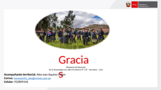 Gracia
s
Ministerio de Educación
Av. la Arqueología con calle el Comercio Nº 139 – San Borja - Lima
Acompañante territorial: Alex Ivan Aquino Chilon
Correo: bienestar02_des@minedu.gob.pe
Celular: 932809146
 