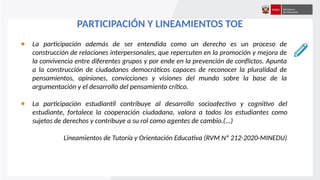 ● La participación además de ser entendida como un derecho es un proceso de
construcción de relaciones interpersonales, que repercuten en la promoción y mejora de
la convivencia entre diferentes grupos y por ende en la prevención de conflictos. Apunta
a la construcción de ciudadanos democráticos capaces de reconocer la pluralidad de
pensamientos, opiniones, convicciones y visiones del mundo sobre la base de la
argumentación y el desarrollo del pensamiento crítico.
● La participación estudiantil contribuye al desarrollo socioafectivo y cognitivo del
estudiante, fortalece la cooperación ciudadana, valora a todos los estudiantes como
sujetos de derechos y contribuye a su rol como agentes de cambio.(...)
Lineamientos de Tutoría y Orientación Educativa (RVM Nº 212-2020-MINEDU)
PARTICIPACIÓN Y LINEAMIENTOS TOE
 