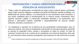 ● “Todas y todos los adolescentes, sin distinción de origen social y cultural, género, orientación
sexual, edad, creencias religiosas o cualquier otro factor de distinción, aportan al diálogo, a la
deliberación de asuntos públicos, a la construcción de una convivencia social armoniosa, a
una acción ciudadana para la transformación de su entorno escolar, comunitario, local,
regional, nacional y global, y a desarrollar actividades alineadas a sus aspiraciones, que
generan y aprovechan creativa, sostenible y responsablemente los recursos sociales,
culturales, naturales y económicos (…)”
● “La ciudadanía se aprende con el ejercicio de una participación transformadora, pero no
como una materia, sino como un componente a desarrollar en el proceso educativo, poniendo
en práctica la capacidad crítica, creativa e innovadora en todos los niveles. Se trata de
reconocer la fuerza de la voz y acción de los estudiantes en la toma de decisiones. Para este
fin, será necesario activar procesos participativos que involucren la vida misma de la escuela
(…)”
“Marco Orientador para la Atención de Adolescentes en Educación Secundaria” (RVM N°233-2021-MINEDU)
PARTICIPACIÓN Y MARCO ORIENTADOR PARA LA
ATENCIÓN DE ADOLESCENTES
 