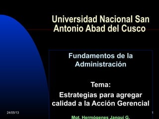 24/05/13 1
Universidad Nacional San
Antonio Abad del Cusco
Fundamentos de la
Administración
Tema:
Estrategias para agregar
calidad a la Acción Gerencial
Mgt. Hermógenes Janqui G.
 