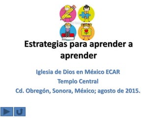 Estrategias para aprender a
aprender
Iglesia de Dios en México ECAR
Templo Central
Cd. Obregón, Sonora, México; agosto de 2015.
 