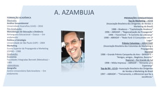 A. AZAMBUJA
FORMAÇÃO ACADÊMICA
Mestrado:
Análise Geoambiental
Universidade Guarulhos (UnG) – 2016
Pós-Graduação:
Metodologia de Educação a Distância
Anhanguera Educacional – Osasco – Em
andamento
Política e Estratégia
Universidade de São Paulo (USP) – 2004
Marketing
Escola Superior de Propaganda e Marketing
(ESPM) – 1988
Graduação:
Economia
Faculdades Integradas Bennett (Metodista) –
1983
Licenciatura:
Geografia
Centro Universitário Ítalo brasileiro – Em
andamento
PREMIAÇÕES CONQUISTADAS
Top de Marketing - ADVB
(Associação Brasileira dos Dirigentes de Vendas e
Marketing do Brasil)
1988 – Bradesco – “Capitalização Bradesco”
1996 – ABRADIF – “Regionalização da Propaganda”
1996 – TransCheck – “A Caminho da Liderança”
1998 – ABRADIF – “Rede Ford: O Consumidor em 1º
Lugar”
Prêmio Colunistas – ABRACOMP
(Associação Brasileira dos Colunistas de Marketing e
Propaganda)
Nacional
1988 – Grande Prêmio Campanha do Ano – BANORTE –
“Amigos, amigos...Negócios, Banorte.”
Regional – Rio Grande do Sul
1998 – Mídia Impressa – ABRADIF – “Alimente uma
Esperança”
Top de RH - ADVB– Associação Brasileira dos Dirigentes
de Vendas e Marketing do Brasil
1997 – ABRADIF – “Treinamento, o diferencial que faz a
excelência.”
 