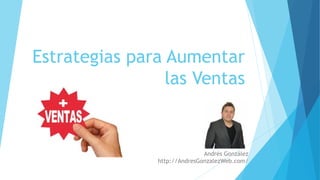 Estrategias para Aumentar
las Ventas
Andrés González
http://AndresGonzalezWeb.com/
 