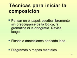 10
Técnicas para iniciar la
composición
 Pensar en el papel: escriba libremente
sin preocuparse de la lógica, la
gramática ni la ortografía. Revise
luego.
 Fichas o anotaciones por cada idea.
 Diagramas o mapas mentales.
 