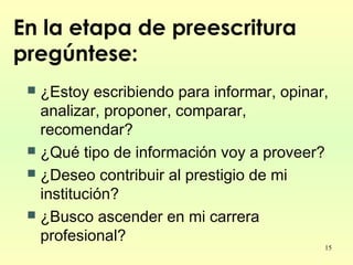 15
En la etapa de preescritura
pregúntese:
 ¿Estoy escribiendo para informar, opinar,
analizar, proponer, comparar,
recomendar?
 ¿Qué tipo de información voy a proveer?
 ¿Deseo contribuir al prestigio de mi
institución?
 ¿Busco ascender en mi carrera
profesional?
 