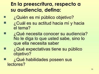 16
En la preescritura, respecto a
su audiencia, defina:
 ¿Quién es mi público objetivo?
 ¿Cuál es su actitud hacia mí y hacia
el tema?
 ¿Qué necesita conocer su audiencia?
No le diga lo que usted sabe, sino lo
que ella necesita saber
 ¿Qué expectativas tiene su público
objetivo?
 ¿Qué habilidades poseen sus
lectores?
 