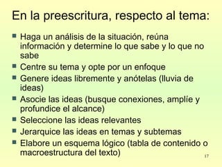 17
En la preescritura, respecto al tema:
 Haga un análisis de la situación, reúna
información y determine lo que sabe y lo que no
sabe
 Centre su tema y opte por un enfoque
 Genere ideas libremente y anótelas (lluvia de
ideas)
 Asocie las ideas (busque conexiones, amplíe y
profundice el alcance)
 Seleccione las ideas relevantes
 Jerarquice las ideas en temas y subtemas
 Elabore un esquema lógico (tabla de contenido o
macroestructura del texto)
 