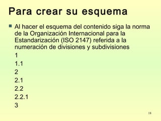 18
Para crear su esquema
 Al hacer el esquema del contenido siga la norma
de la Organización Internacional para la
Estandarización (ISO 2147) referida a la
numeración de divisiones y subdivisiones
1
1.1
2
2.1
2.2
2.2.1
3
 