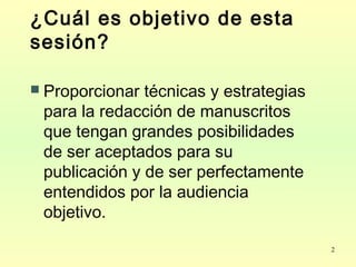 2
¿Cuál es objetivo de esta
sesión?
 Proporcionar técnicas y estrategias
para la redacción de manuscritos
que tengan grandes posibilidades
de ser aceptados para su
publicación y de ser perfectamente
entendidos por la audiencia
objetivo.
 